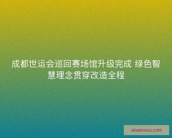 成都世运会巡回赛场馆升级完成 绿色智慧理念贯穿改造全程