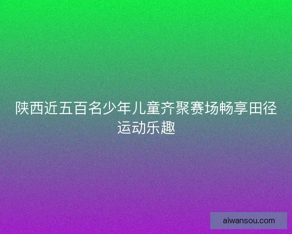 陕西近五百名少年儿童齐聚赛场畅享田径运动乐趣