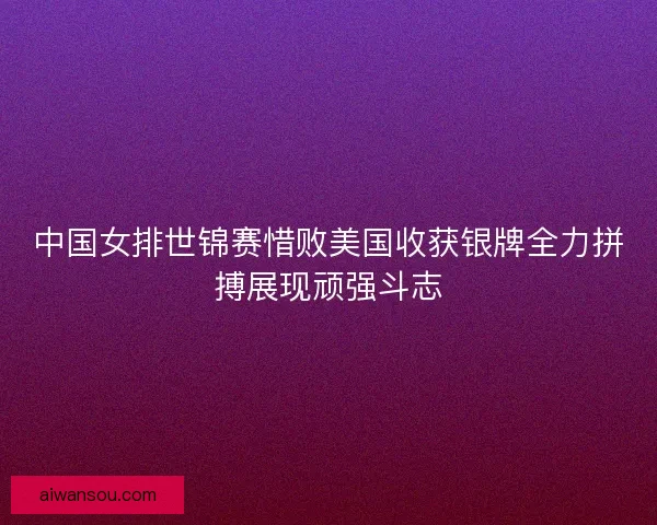 中国女排世锦赛惜败美国收获银牌全力拼搏展现顽强斗志